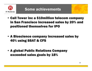 Some achievements

• Call Tower inc a $10million telecom company
  in San Francisco increased sales by 20% and
  positioned themselves for IPO

• A Bioscience company increased sales by
  40% using SSAT & CFS

• A global Public Relations Company
  exceeded sales goals by 18%

                                            18
 