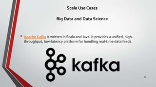 Scala Use Cases
Big Data and Data Science
• Apache Kafka is written in Scala and Java. It provides a unified, high-
throughput, low-latency platform for handling real-time data feeds.
22
 