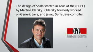 The design of Scala started in 2001 at the (EPFL)
by Martin Odersky. Odersky formerly worked
on Generic Java, and javac, Sun's Java compiler.
4
 