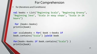 For Comprehension
• for (Iterations and Conditions)
val books = List("Beginning Scala", "Beginning Groovy",
"Beginning Java", "Scala in easy steps", "Scala in 24
hours")
for (book<-books)
println(book)
var scalabooks = for{ book <-books if
book.contains("Scala") }yield book
for(book<-books if book.contains("Scala") )
println(book)
50
 