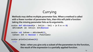 Currying
Methods may define multiple parameter lists.When a method is called
with a fewer number of parameter lists, then this will yield a function
taking the missing parameter lists as its arguments.
scala> def nDividesM(m : Int)(n : Int) = (n % m == 0)
nDividesM: (m: Int)(n: Int)Boolean
scala> val isEven = nDividesM(2)_
isEven: Int => Boolean = <function1>
scala> println(isEven(4))
true
Note : when you give only a subset of the parameters to the function,
the result of the expression is a partially applied function.
64
 