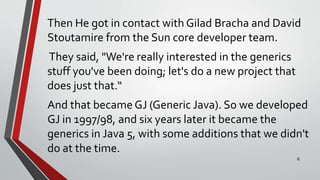 Then He got in contact with Gilad Bracha and David
Stoutamire from the Sun core developer team.
They said, "We're really interested in the generics
stuff you've been doing; let's do a new project that
does just that.“
And that became GJ (Generic Java). So we developed
GJ in 1997/98, and six years later it became the
generics in Java 5, with some additions that we didn't
do at the time.
6
 