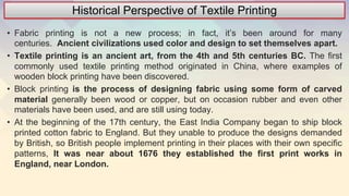 Historical Perspective of Textile Printing
• Fabric printing is not a new process; in fact, it’s been around for many
centuries. Ancient civilizations used color and design to set themselves apart.
• Textile printing is an ancient art, from the 4th and 5th centuries BC. The first
commonly used textile printing method originated in China, where examples of
wooden block printing have been discovered.
• Block printing is the process of designing fabric using some form of carved
material generally been wood or copper, but on occasion rubber and even other
materials have been used, and are still using today.
• At the beginning of the 17th century, the East India Company began to ship block
printed cotton fabric to England. But they unable to produce the designs demanded
by British, so British people implement printing in their places with their own specific
patterns, It was near about 1676 they established the first print works in
England, near London.
 