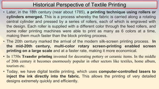 Historical Perspective of Textile Printing
• Later, in the 18th century (near about 1785), a printing technique using rollers or
cylinders emerged. This is a process whereby the fabric is carried along a rotating
central cylinder and pressed by a series of rollers, each of which is engraved with
the design. Each roller is supplied with a different color through the feed rollers, and
some roller printing machines were able to print as many as 6 colors at a time,
making them much faster than the block printing process.
• The 20th century marked the arrival of the modern silk-screen printing process. In
the mid-20th century, multi-color rotary screen-printing enabled screen
printing on a large scale and at a faster rate, making it more economical.
• In 1750s Transfer printing invented for decorating pottery or ceramic items. In the middle
of 20th century it becomes enormously popular in other sectors like textiles, home album,
tourism etc.
• Today, we have digital textile printing, which uses computer-controlled lasers to
inject the ink directly into the fabric. This allows the printing of very detailed
designs extremely quickly and efficiently.
 