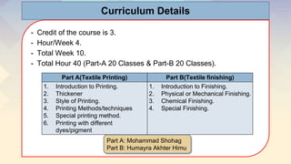 Curriculum Details
- Credit of the course is 3.
- Hour/Week 4.
- Total Week 10.
- Total Hour 40 (Part-A 20 Classes & Part-B 20 Classes).
Part A(Textile Printing) Part B(Textile finishing)
1. Introduction to Printing.
2. Thickener
3. Style of Printing.
4. Printing Methods/techniques
5. Special printing method.
6. Printing with different
dyes/pigment
1. Introduction to Finishing.
2. Physical or Mechanical Finishing.
3. Chemical Finishing.
4. Special Finishing.
Part A: Mohammad Shohag
Part B: Humayra Akhter Himu
 