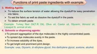 3. Wetting Agents:
⮚ To reduce the surface tension of water allowing the dyestuff for easy penetration
into fabric.
⮚ To wet the fabric as well as dissolve the dyestuff in the paste.
⮚ To obtain smooth paste
Example: Turkey Red Oil(T.R Oil), Olive oil, Castor oil, Glycerin, Almond oil,
Lissapol N. animal oil etc.
4. Solvents or dispersing agents:
⮚To prevent aggregation of the dye molecules in the highly concentrated paste.
⮚To spread dye molecules evenly in the paste.
⮚To increase solubility of the dyes.
⮚To get bright and prominent print design.
Example: urea, Glycerin, di ethylene glycol, thio diethylene glycol, acetone, alcohol.
Functions of print paste ingredients with example.
 