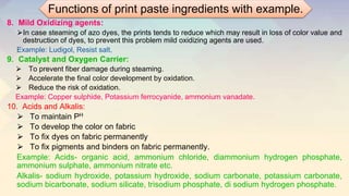 8. Mild Oxidizing agents:
⮚In case steaming of azo dyes, the prints tends to reduce which may result in loss of color value and
destruction of dyes, to prevent this problem mild oxidizing agents are used.
Example: Ludigol, Resist salt.
9. Catalyst and Oxygen Carrier:
⮚ To prevent fiber damage during steaming.
⮚ Accelerate the final color development by oxidation.
⮚ Reduce the risk of oxidation.
Example: Copper sulphide, Potassium ferrocyanide, ammonium vanadate.
10. Acids and Alkalis:
⮚ To maintain PH
⮚ To develop the color on fabric
⮚ To fix dyes on fabric permanently
⮚ To fix pigments and binders on fabric permanently.
Example: Acids- organic acid, ammonium chloride, diammonium hydrogen phosphate,
ammonium sulphate, ammonium nitrate etc.
Alkalis- sodium hydroxide, potassium hydroxide, sodium carbonate, potassium carbonate,
sodium bicarbonate, sodium silicate, trisodium phosphate, di sodium hydrogen phosphate.
Functions of print paste ingredients with example.
 