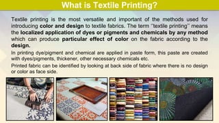 What is Textile Printing?
Textile printing is the most versatile and important of the methods used for
introducing color and design to textile fabrics. The term ‘’textile printing’’ means
the localized application of dyes or pigments and chemicals by any method
which can produce particular effect of color on the fabric according to the
design.
In printing dye/pigment and chemical are applied in paste form, this paste are created
with dyes/pigments, thickener, other necessary chemicals etc.
Printed fabric can be identified by looking at back side of fabric where there is no design
or color as face side.
 