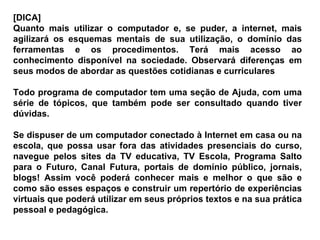 [DICA]  Quanto mais utilizar o computador e, se puder, a internet, mais agilizará os esquemas mentais de sua utilização, o domínio das ferramentas e os procedimentos. Terá mais acesso ao conhecimento disponível na sociedade. Observará diferenças em seus modos de abordar as questões cotidianas e curriculares Todo programa de computador tem uma seção de Ajuda, com uma série de tópicos, que também pode ser consultado quando tiver dúvidas.  Se dispuser de um computador conectado à Internet em casa ou na escola, que possa usar fora das atividades presenciais do curso, navegue pelos sites da TV educativa, TV Escola, Programa Salto para o Futuro, Canal Futura, portais de domínio público, jornais, blogs! Assim você poderá conhecer mais e melhor o que são e como são esses espaços e construir um repertório de experiências virtuais que poderá utilizar em seus próprios textos e na sua prática pessoal e pedagógica. 