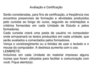 Avaliação e Certificação Serão consideradas, para fins de certificação, a freqüência nos encontros presenciais de formação e atividades produzidos pelo cursista ao longo do curso, segundo as orientações e critérios fornecidas em cada Unidade de Estudo e pelos formadores.  Cada cursista criará uma pasta de usuário no computador onde armazenará os textos produzidos em cada unidade, que serão avaliados e comentados pelos formadores.  Vença o constrangimento ou a timidez de usar o teclado e o mouse do computador. A destreza aumenta com o uso. LEMBRETE: Incluímos em cada Unidade do material impresso alguns ícones que foram utilizados para facilitar a comunicação com você. Fique atento(a): 