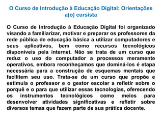 O Curso de Introdução à Educação Digital: Orientações a(o) cursista O Curso de Introdução à Educação Digital foi organizado visando a familiarizar, motivar e preparar os professores da rede pública de educação básica a utilizar computadores e seus aplicativos, bem como recursos tecnológicos disponíveis pela internet. Não se trata de um curso que reduz o uso do computador a processos meramente operativos, embora reconheçamos que dominá-los é etapa necessária para a construção de esquemas mentais que facilitem seu uso. Trata-se de um curso que propõe e estimula o professor e o gestor escolar a refletir sobre o porquê e o para que utilizar essas tecnologias, oferecendo os instrumentos tecnológicos como meios para desenvolver atividades significativas e refletir sobre diversos temas que fazem parte de sua prática docente.  