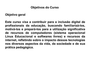 Objetivos do Curso  Objetivo geral Este curso visa a contribuir para a inclusão digital de profissionais da educação, buscando familiarizá-los, motivá-los e prepará-los para a utilização significativa de recursos de computadores (sistema operacional Linux Educacional e softwares livres) e recursos da internet, refletindo sobre o impacto dessas tecnologias nos diversos aspectos da vida, da sociedade e de sua prática pedagógica.  