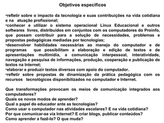 Objetivos específicos refletir sobre o impacto da tecnologia e suas contribuições na vida cotidiana e na  atuação profissional; conhecer e utilizar o sistema operacional Linux Educacional e outros softwares  livres, distribuídos em conjuntos com os computadores do Proinfo, que possam contribuir para a solução de necessidades, problemas e propostas pedagógicas mediadas por tecnologias;  desenvolver habilidades necessárias ao manejo do computador e de programas  que possibilitam a elaboração e edição de textos e de apresentações multimídia, a comunicação interpessoal, interatividade, navegação e pesquisa de informações, produção, cooperação e publicação de textos na Internet; elaborar e produzir textos diversos com apoio do computador. refletir sobre propostas de dinamização da prática pedagógica com os recursos  tecnológicos disponibilizados no computador e Internet.  Que transformações provocam os meios de comunicação integrados aos computadores? Quais os novos modos de aprender? Qual o papel do educador ante as tecnologias? Como usar o computador nas atividades escolares? E na vida cotidiana? Por que comunicar-se via Internet? E criar blogs, publicar conteúdos? Como aprender a fazê-lo? O que muda? 