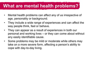 What are mental health problems?
• Mental health problems can affect any of us irrespective of
age, personality or background.
• They include a wide range of experiences and can affect the
way people think, feel or behave.
• They can appear as a result of experiences in both our
personal and working lives – or they can come about without
any easily identifiable cause.
• Some problems may be mild or moderate while others may
take on a more severe form, affecting a person’s ability to
cope with day-to-day living.
 