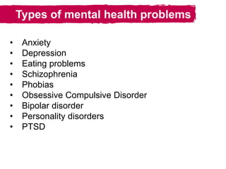 Types of mental health problems
• Anxiety
• Depression
• Eating problems
• Schizophrenia
• Phobias
• Obsessive Compulsive Disorder
• Bipolar disorder
• Personality disorders
• PTSD
 