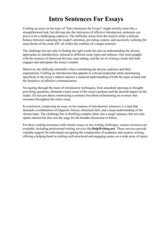 Intro Sentences For Essays
Crafting an essay on the topic of "Intro Sentences for Essays" might initially seem like a
straightforward task, but delving into the intricacies of effective introductory sentences can
prove to be a challenging endeavor. The difficulty arises from the need to strike a delicate
balance between capturing the reader's attention, providing context, and succinctly outlining the
main theme of the essay вЂ“ all within the confines of a single sentence.
The challenge lies not only in finding the right words but also in understanding the diverse
approaches to introductions, tailored to different essay types and subjects. One must grapple
with the nuances of rhetorical devices, tone-setting, and the art of creating a hook that both
engages and anticipates the essay's content.
Moreover, the difficulty intensifies when considering the diverse audience and their
expectations. Crafting an introduction that appeals to a broad readership while maintaining
specificity to the essay's subject requires a nuanced understanding of both the topic at hand and
the dynamics of effective communication.
Navigating through the maze of introductory techniques, from anecdotal openings to thought-
provoking questions, demands a keen sense of the essay's purpose and the desired impact on the
reader. It's not just about constructing a sentence but about orchestrating an overture that
resonates throughout the entire essay.
In conclusion, composing an essay on the nuances of introductory sentences is a task that
demands a combination of linguistic finesse, rhetorical skill, and a deep understanding of the
chosen topic. The challenge lies in distilling complex ideas into a single sentence that not only
sparks interest but also sets the stage for the broader discussion to follow.
For those seeking assistance with similar essays or any writing challenges, various resources are
available, including professional writing services likeHelpWriting.net. These services provide
valuable support for individuals navigating the complexities of academic and creative writing,
offering a helping hand in crafting well-structured and engaging essays on a wide array of topics.
Intro Sentences For Essays Intro Sentences For Essays
 