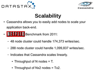 Scalability 
● Cassandra allows you to easily add nodes to scale your 
application back-end. 
● Benchmark from 2011: 
– 48 node cluster could handle 174,373 writes/sec. 
– 288 node cluster could handle 1,099,837 writes/sec. 
– Indicates that Cassandra scales linearly. 
● Throughput of N nodes = T. 
● Throughput of Nx2 nodes = Tx2. 
 