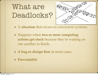 What are
                   Deadlocks?
                          A situation that occurs in concurrent systems.

                          Happens when two or more competing
                          actions get stuck because they’re waiting on
                          one another to ﬁnish.

                          A bug or design ﬂaw in most cases.

                          Preventable!



Monday, February 11, 13
 