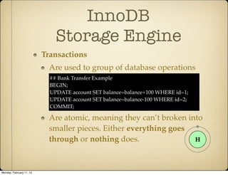 InnoDB
                              Storage Engine
                          Transactions
                            Are used to group of database operations
                            ## Bank Transfer Example
                            BEGIN;
                            UPDATE account SET balance=balance+100 WHERE id=1;
                            UPDATE account SET balance=balance-100 WHERE id=2;
                            COMMIT;

                            Are atomic, meaning they can’t broken into
                            smaller pieces. Either everything goes
                            through or nothing does.



Monday, February 11, 13
 