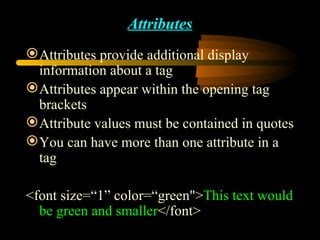 Attributes Attributes provide additional display information about a tag Attributes appear within the opening tag brackets Attribute values must be contained in quotes You can have more than one attribute in a tag <font size=“1” color=“green&quot;> This text would be green and smaller </font> 