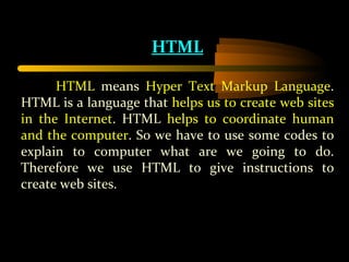 HTML HTML  means  Hyper Text Markup Language . HTML is a language that  helps us to create web sites in the Internet . HTML  helps to coordinate human and the computer . So we have to use some codes to explain to computer what are we going to do. Therefore we use HTML to give instructions to create web sites. 