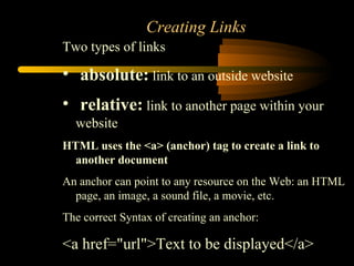 Creating Links Two types of links absolute:  link to an outside website relative:  link to another page within your website HTML uses the <a> (anchor) tag to create a link to another document   An anchor can point to any resource on the Web: an HTML page, an image, a sound file, a movie, etc.  The correct Syntax of creating an anchor: <a href=&quot;url&quot;>Text to be displayed</a> 