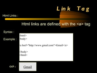 Link  Tag Html Links : Html links are defined with the <a> tag Syntax :   <a href=&quot;http://www.gmil.com&quot;>Gmail</a> Example   :  <html> <body> <a href=&quot;http://www.gmail.com&quot;>Gmail</a> </body> </html> Gmail O/P : If we click this link it goes to gmail account 