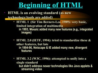 HTML is an evolving standard (as new technology/tools are added)  HTML 1  (Sir Tim Berners-Lee, 1989): very basic, limited integration of multimedia in 1993, Mosaic added many new features (e.g., integrated images)  HTML 2.0 (IETF, 1994): tried to standardize these & other features, but late in 1994-96, Netscape & IE added many new, divergent features  HTML 3.2 (W3C, 1996): attempted to unify into a single standard but didn't address newer technologies like Java applets & streaming video Beginning of HTML 