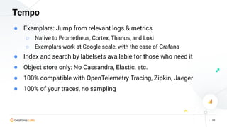 | 30
Tempo
● Exemplars: Jump from relevant logs & metrics
○ Native to Prometheus, Cortex, Thanos, and Loki
○ Exemplars work at Google scale, with the ease of Grafana
● Index and search by labelsets available for those who need it
● Object store only: No Cassandra, Elastic, etc.
● 100% compatible with OpenTelemetry Tracing, Zipkin, Jaeger
● 100% of your traces, no sampling
 