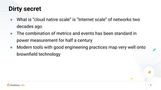 | 6
Dirty secret
● What is “cloud native scale” is “Internet scale” of networks two
decades ago
● The combination of metrics and events has been standard in
power measurement for half a century
● Modern tools with good engineering practices map very well onto
brownﬁeld technology
 