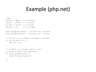 Example (php.net) <?php $a_bool = TRUE;  // a boolean $a_str  = &quot;foo&quot;;  // a string $a_str2 = 'foo';  // a string $an_int = 12;  // an integer echo gettype($a_bool); // prints out:  boolean echo gettype($a_str);  // prints out:  string // If this is an integer, increment it by four if (is_int($an_int)) { $an_int += 4; } // If $bool is a string, print it out // (does not print out anything) if (is_string($a_bool)) { echo &quot;String: $a_bool&quot;; } ?> 