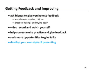 Getting Feedback and Improving
● ask friends to give you honest feedback
○ learn how to receive criticism
○ practice “failing” and trying again
● video record and watch yourself
● help someone else practice and give feedback
● seek more opportunities to give talks
● develop your own style of presenting
16
 