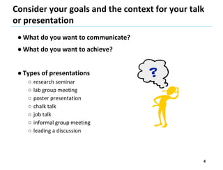 Consider your goals and the context for your talk
or presentation
● What do you want to communicate?
● What do you want to achieve?
● Types of presentations
○ research seminar
○ lab group meeting
○ poster presentation
○ chalk talk
○ job talk
○ informal group meeting
○ leading a discussion
4
 