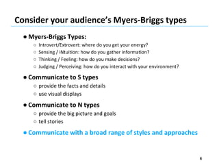 Consider your audience’s Myers-Briggs types
● Myers-Briggs Types:
○ Introvert/Extrovert: where do you get your energy?
○ Sensing / iNtuition: how do you gather information?
○ Thinking / Feeling: how do you make decisions?
○ Judging / Perceiving: how do you interact with your environment?
● Communicate to S types
○ provide the facts and details
○ use visual displays
● Communicate to N types
○ provide the big picture and goals
○ tell stories
● Communicate with a broad range of styles and approaches
6
 