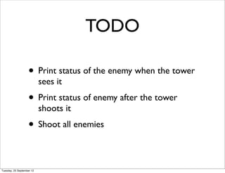 TODO

                   • Print status of the enemy when the tower
                           sees it
                   • Print status of enemy after the tower
                           shoots it
                   • Shoot all enemies

Tuesday, 25 September 12
 