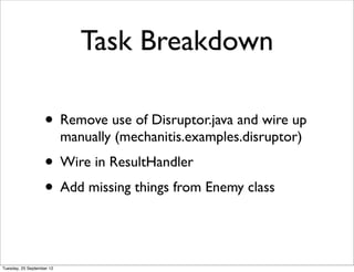 Task Breakdown

                   • Remove use of Disruptor.java and wire up
                           manually (mechanitis.examples.disruptor)
                   • Wire in ResultHandler
                   • Add missing things from Enemy class


Tuesday, 25 September 12
 