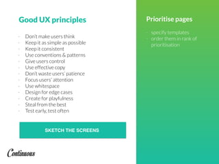 Good UX principles Prioritise pages
- specify templates
- order them in rank of
prioritisation
- Don’t make users think
- Keep it as simple as possible
- Keep it consistent
- Use conventions & patterns
- Give users control
- Use effective copy
- Don’t waste users’ patience
- Focus users’ attention
- Use whitespace
- Design for edge cases
- Create for playfulness
- Steal from the best
- Test early, test often
SKETCH THE SCREENS
 