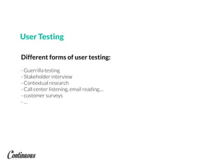 Different forms of user testing:
- Guerrilla testing
- Stakeholder interview
- Contextual research
- Call center listening, email reading,…
- customer surveys
- …
User Testing
 