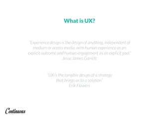 What is UX?
“Experience design is the design of anything, independent of
medium or across media, with human experience as an
explicit outcome and human engagement as an explicit goal.”
Jesse James Garrett
“UX is the tangible design of a strategy
that brings us to a solution”
Erik Flowers
 