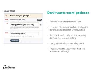 Don’t waste users’ patience
- Require little effort from my user
- Let users play around with an application
before asking them for sensitive data
- if a user doesn’t really need something,
don’t bother the user asking
- Use good defaults when using forms
- Predict what the user will do ﬁrst and
make that task easy!
 