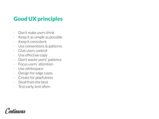 Good UX principles
- Don’t make users think
- Keep it as simple as possible
- Keep it consistent
- Use conventions & patterns
- Give users control
- Use effective copy
- Don’t waste users’ patience
- Focus users’ attention
- Use whitespace
- Design for edge cases
- Create for playfulness
- Steal from the best
- Test early, test often
 