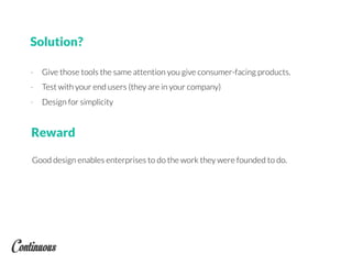 Solution?
- Give those tools the same attention you give consumer-facing products.
- Test with your end users (they are in your company)
- Design for simplicity
Good design enables enterprises to do the work they were founded to do.
Reward
 