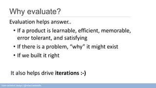 Why evaluate? 
Evaluation helps answer.. 
• If a product is learnable, efficient, memorable, 
error tolerant, and satisfying 
• If there is a problem, “why” it might exist 
• If we built it right 
It also helps drive iterations :-) 
User-centered design | @rebeccadestello 
 