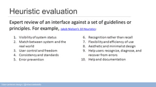 Heuristic evaluation 
Expert review of an interface against a set of guidelines or 
principles. For example, Jakob Nielsen’s 10 Heuristics: 
User-centered design | @rebeccadestello 
 