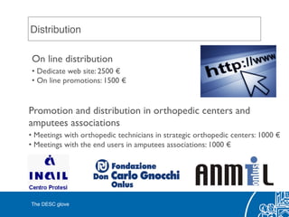 Distribution!
On line distribution	

• Dedicate web site: 2500 €	

• On line promotions: 1500 €	

Promotion and distribution in orthopedic centers and 	

amputees associations	

• Meetings with orthopedic technicians in strategic orthopedic centers: 1000 €	

• Meetings with the end users in amputees associations: 1000 €	

The DESC glove!
 