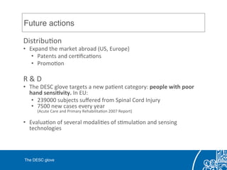 Future actions!
DistribuCon	
  	
  
•  Expand	
  the	
  market	
  abroad	
  (US,	
  Europe)	
  	
  
•  Patents	
  and	
  cerCﬁcaCons	
  
•  PromoCon	
  
	
  
R	
  &	
  D	
  
•  The	
  DESC	
  glove	
  targets	
  a	
  new	
  paCent	
  category:	
  people	
  with	
  poor	
  
hand	
  sensi0vity.	
  In	
  EU:	
  
•  239000	
  subjects	
  suﬀered	
  from	
  Spinal	
  Cord	
  Injury	
  
•  7500	
  new	
  cases	
  every	
  year	
  
(Acute	
  Care	
  and	
  Primary	
  RehabilitaCon	
  2007	
  Report)	
  
•  EvaluaCon	
  of	
  several	
  modaliCes	
  of	
  sCmulaCon	
  and	
  sensing	
  
technologies	
  
	
  
The DESC glove!
 