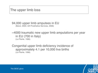 The upper limb loss!
94,000 upper limb amputees in EU 
(Banzi, 2005; UK Prosthetics Services, 2006)!
~4000 traumatic new upper limb amputations per year 
in EU (700 in Italy) 
(La Plante, 1996)!
Congenital upper limb deﬁciency incidence of
approximately 4.1 per 10,000 live births 
(La Plante, 1996)!
!
The DESC glove!
 