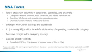 M&A Focus
• Target areas with tailwinds in categories, countries, and channels
 Categories: Health & Wellness, Food Enhancers, and Natural Personal Care
 Countries: US-Centric, with possible International expansion
 Channels: Current retail and professional markets
• Strong fit with Clorox strategy and capabilities
• #1 (or strong #2) position in a defensible niche of a growing, sustainable category
• Accretive margin to the company average
• Balance Sheet Flexibility
 Gross Debt/EBITA is 2.1x (low end of targeted range of 2.0x to 2.5x)
Please note that this slide refers to general goals for Clorox’s M&A focus – each element of focus may not be relevant or applicable to each M&A
potential transaction.
 