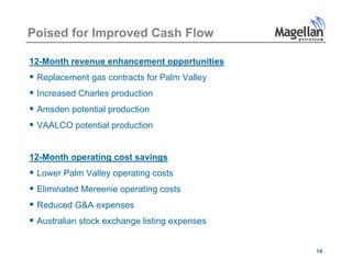 Poised for Improved Cash Flow

12-Month revenue enhancement opportunities
 Replacement gas contracts for Palm Valley
 Increased Charles production
 Amsden potential production
 VAALCO potential production


12-Month operating cost savings
 Lower Palm Valley operating costs
 Eli i t d M
  Eliminated Mereenie operating costs
                   i       ti      t
 Reduced G&A expenses
 Australian stock exchange listing expenses

                                               14
 