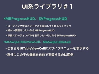 • どちらもUITableViewCellにスワイプメニューを表示する
• 意外にこの手の機能を自前で実装するのは面倒
UI系ライブラリ＃１
• ローディング中のステータスを表示してくれるライブラリ
• 細かい調整をしたいならMBProgressHUD
• 単純にローディング中を表示したいだけならSVProgressHUD
•MCSwipeTableViewCell、MGSwipeTableCell
•MBProgressHUD、SVProgressHUD
 